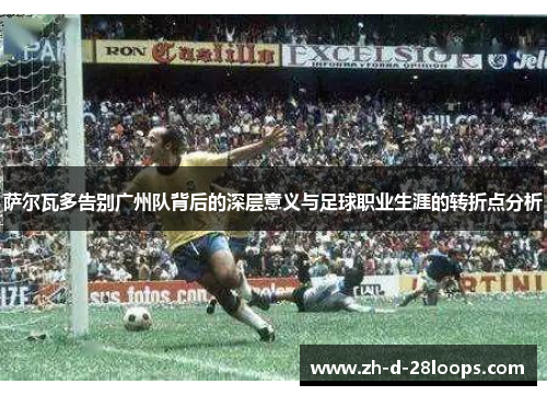萨尔瓦多告别广州队背后的深层意义与足球职业生涯的转折点分析 萨尔瓦多告别广州队背后的深层意义与足球职业生涯的转折点分析
