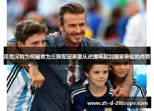 贝克汉姆为何被誉为三狮军团英雄从逆境崛起到国家荣耀的传奇